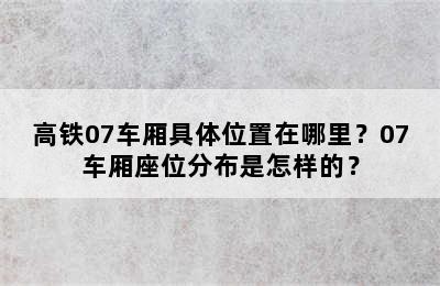 高铁07车厢具体位置在哪里？07车厢座位分布是怎样的？