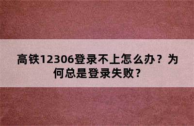 高铁12306登录不上怎么办？为何总是登录失败？