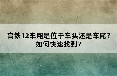 高铁12车厢是位于车头还是车尾？如何快速找到？