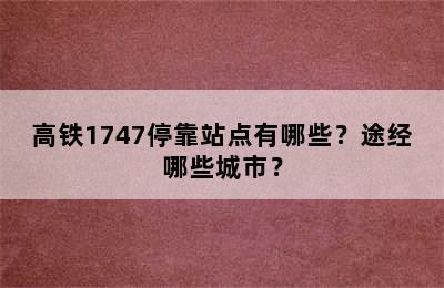 高铁1747停靠站点有哪些？途经哪些城市？