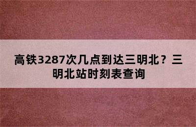 高铁3287次几点到达三明北？三明北站时刻表查询
