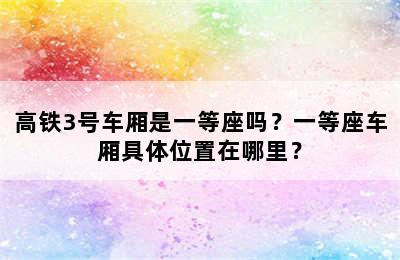 高铁3号车厢是一等座吗？一等座车厢具体位置在哪里？