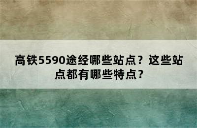 高铁5590途经哪些站点？这些站点都有哪些特点？