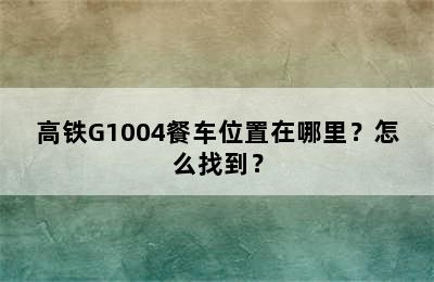 高铁G1004餐车位置在哪里？怎么找到？