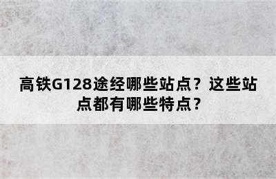 高铁G128途经哪些站点？这些站点都有哪些特点？
