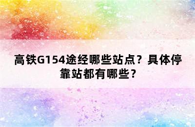 高铁G154途经哪些站点？具体停靠站都有哪些？