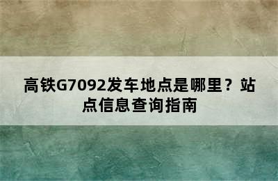 高铁G7092发车地点是哪里？站点信息查询指南