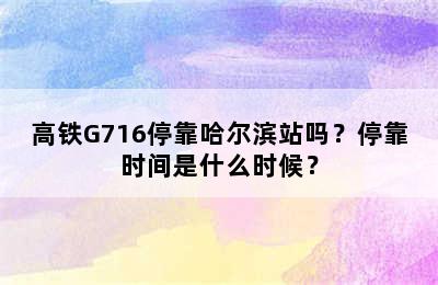 高铁G716停靠哈尔滨站吗？停靠时间是什么时候？
