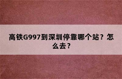 高铁G997到深圳停靠哪个站？怎么去？