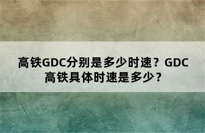 高铁GDC分别是多少时速？GDC高铁具体时速是多少？