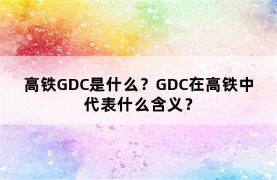 高铁GDC是什么？GDC在高铁中代表什么含义？