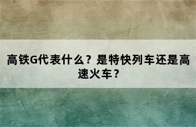 高铁G代表什么？是特快列车还是高速火车？