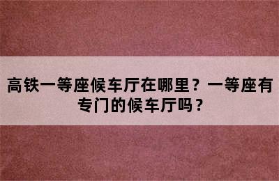 高铁一等座候车厅在哪里？一等座有专门的候车厅吗？