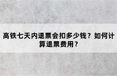 高铁七天内退票会扣多少钱？如何计算退票费用？