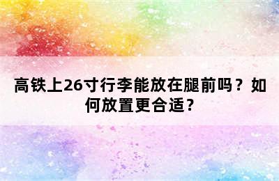 高铁上26寸行李能放在腿前吗？如何放置更合适？