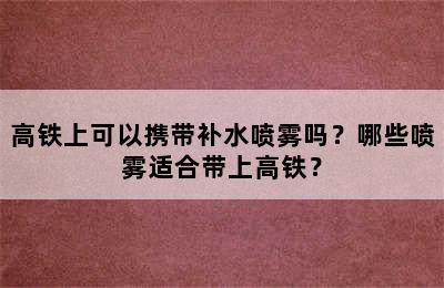高铁上可以携带补水喷雾吗？哪些喷雾适合带上高铁？