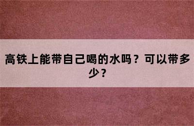 高铁上能带自己喝的水吗？可以带多少？