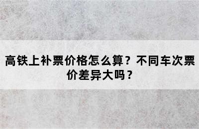 高铁上补票价格怎么算？不同车次票价差异大吗？