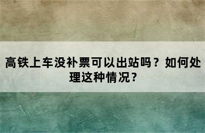 高铁上车没补票可以出站吗？如何处理这种情况？