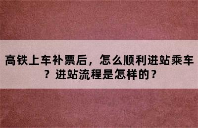 高铁上车补票后，怎么顺利进站乘车？进站流程是怎样的？