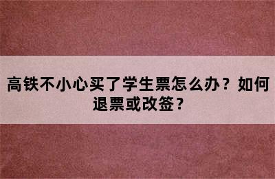 高铁不小心买了学生票怎么办？如何退票或改签？