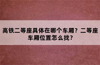 高铁二等座具体在哪个车厢？二等座车厢位置怎么找？