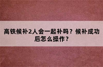 高铁候补2人会一起补吗？候补成功后怎么操作？