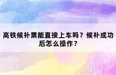 高铁候补票能直接上车吗？候补成功后怎么操作？