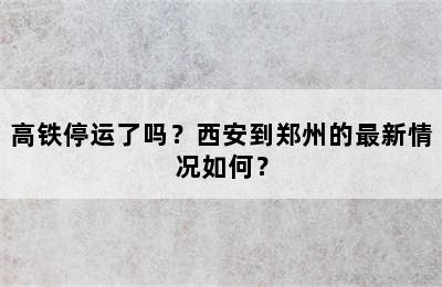 高铁停运了吗？西安到郑州的最新情况如何？