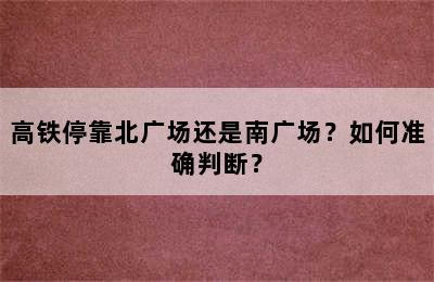 高铁停靠北广场还是南广场？如何准确判断？