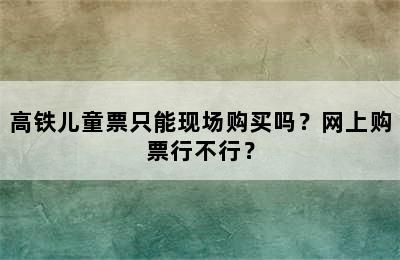 高铁儿童票只能现场购买吗？网上购票行不行？