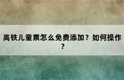 高铁儿童票怎么免费添加？如何操作？