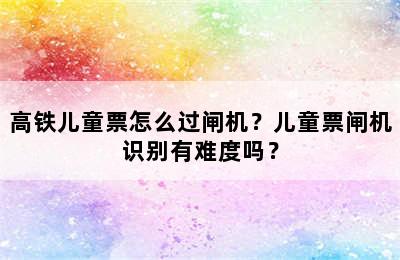 高铁儿童票怎么过闸机？儿童票闸机识别有难度吗？