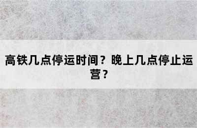 高铁几点停运时间？晚上几点停止运营？