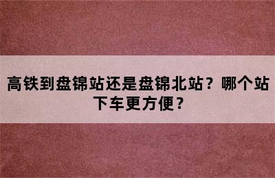 高铁到盘锦站还是盘锦北站？哪个站下车更方便？