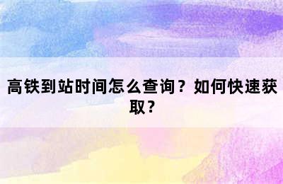 高铁到站时间怎么查询？如何快速获取？