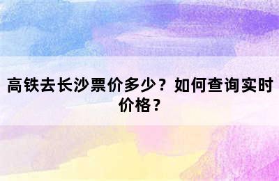 高铁去长沙票价多少？如何查询实时价格？