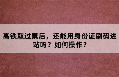 高铁取过票后，还能用身份证刷码进站吗？如何操作？