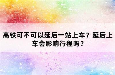 高铁可不可以延后一站上车？延后上车会影响行程吗？