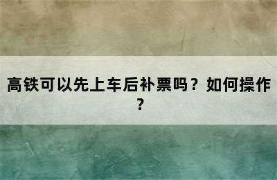 高铁可以先上车后补票吗？如何操作？