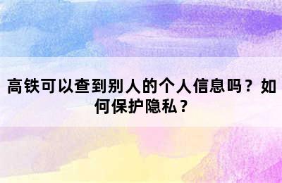 高铁可以查到别人的个人信息吗？如何保护隐私？