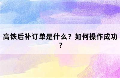 高铁后补订单是什么？如何操作成功？