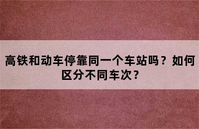 高铁和动车停靠同一个车站吗？如何区分不同车次？