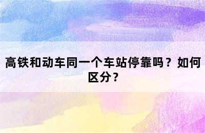 高铁和动车同一个车站停靠吗？如何区分？