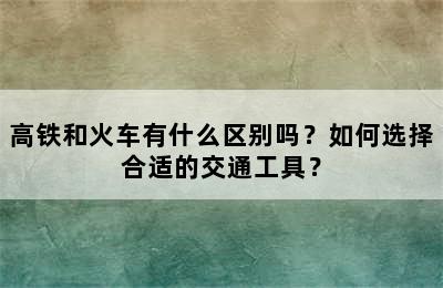 高铁和火车有什么区别吗？如何选择合适的交通工具？