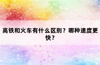 高铁和火车有什么区别？哪种速度更快？
