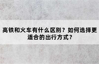 高铁和火车有什么区别？如何选择更适合的出行方式？