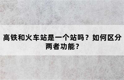 高铁和火车站是一个站吗？如何区分两者功能？