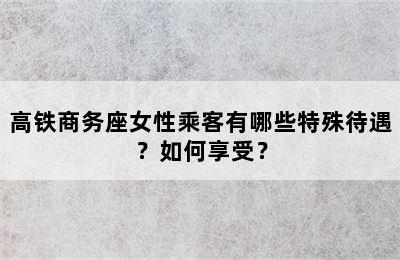 高铁商务座女性乘客有哪些特殊待遇？如何享受？