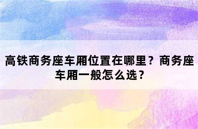 高铁商务座车厢位置在哪里？商务座车厢一般怎么选？